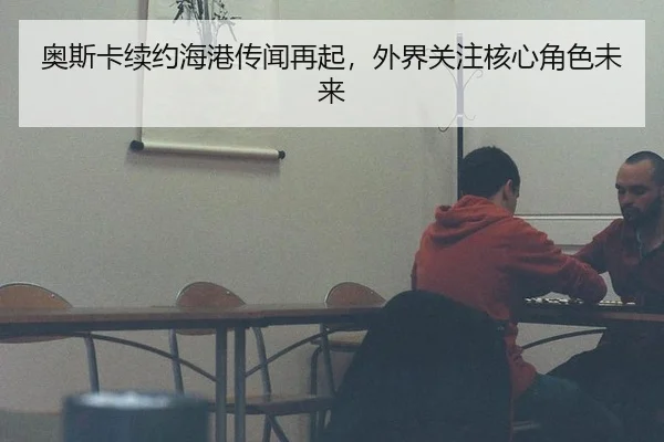 奥斯卡续约海港传闻再起，外界关注核心角色未来（leyu）